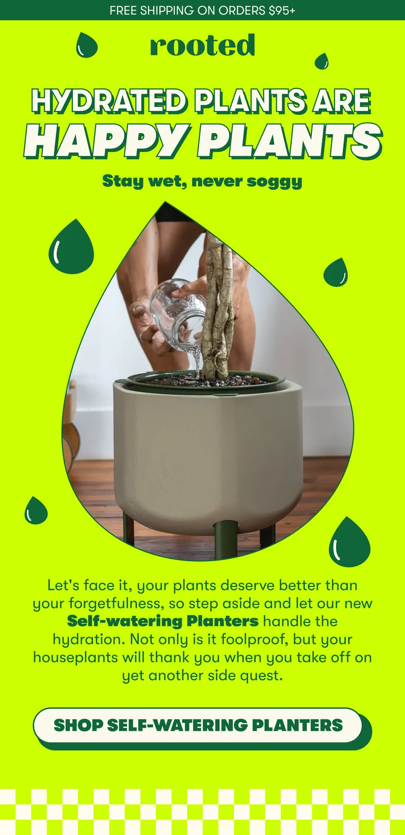 FREE SHIPPING ON ORDERS $95+ HYDRATED PLANTS ARE HAPPY PLANTS  Stay wet, never soggy  Let's face it, your plants deserve better than your forgetfulness, so step aside and let our new Self-watering Planters handle the hydration. Not only is it foolproof, but your houseplants will thank you when you take off on yet another side quest.   [SHOP SELF-WATERING PLANTERS]