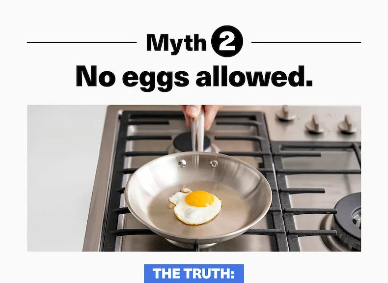 Myth 2: No eggs allowed. Our stainless can cook eggs like nonstick - just make sure you pre-head it and use a little oil.