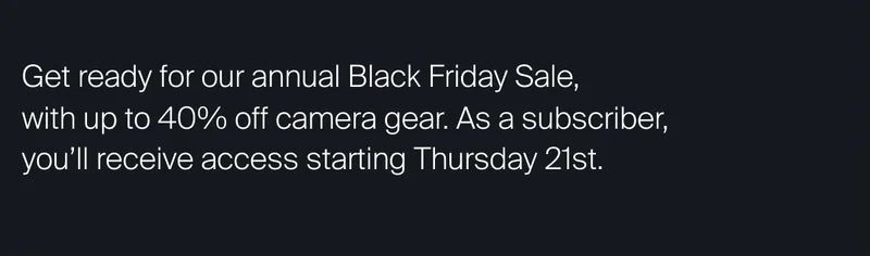 Get ready for our annual Black Friday Sale,  with up to&nbsp;40% off camera gear. As a subscriber, you’ll receive early access starting Thursday 21st.