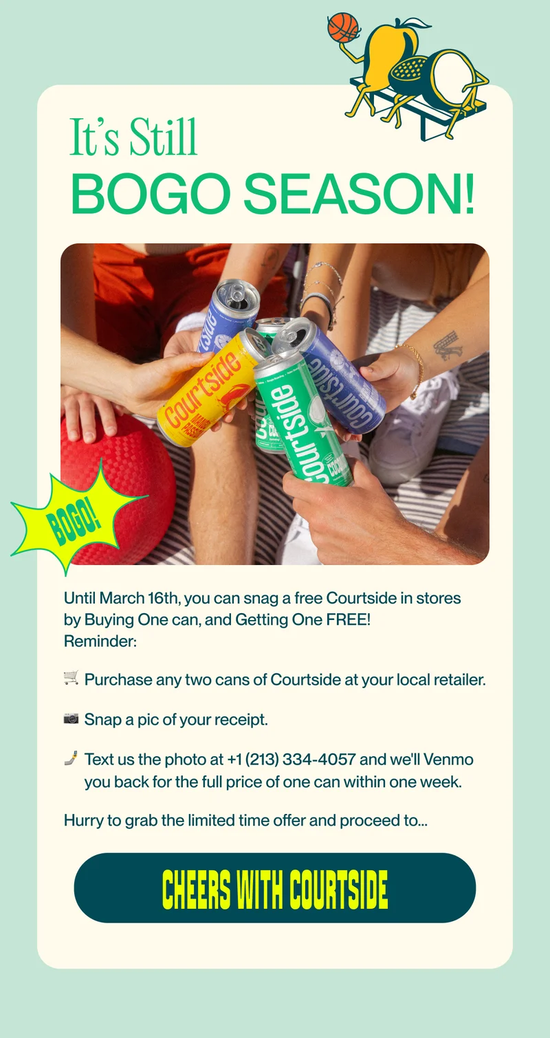 It’s Still bogo season! Until March 16th, you can snag a free Courtside in stores by Buying One can, and Getting One FREE!&nbsp; Reminder: 🛒  Purchase any two cans of Courtside at your local retailer. 📷   Snap a pic of your receipt. 🤳 Text us the photo at +1 (213) 334-4057 and we'll Venmo you back for the full price of one can within one week. Hurry to grab the limited time offer and proceed to…&nbsp; cheers with courtside