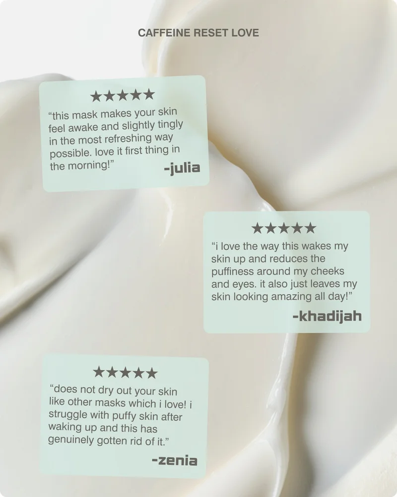 caffeine reset love “This mask makes your skin feel awake and slightly tingly in the most refreshing way possible. Love it first thing in the morning!” - julia “I love the was this wakes my skin up and reduces the puffiness around my cheeks and eyes. It also just leaves my skin looking amazing all day!” -khadijah “Does not dry out you skin like other masks which I love! I struggle with puffy skin after waking up and this has genuinely gotten rid of it.” -zenia