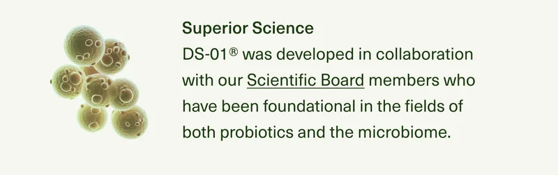 Superior Science DS-01® was developed in collaboration with our Scientific Board members who have been foundational in the fields of both probiotics and the microbiome, and their breakthrough research has been published in top scientific journals.