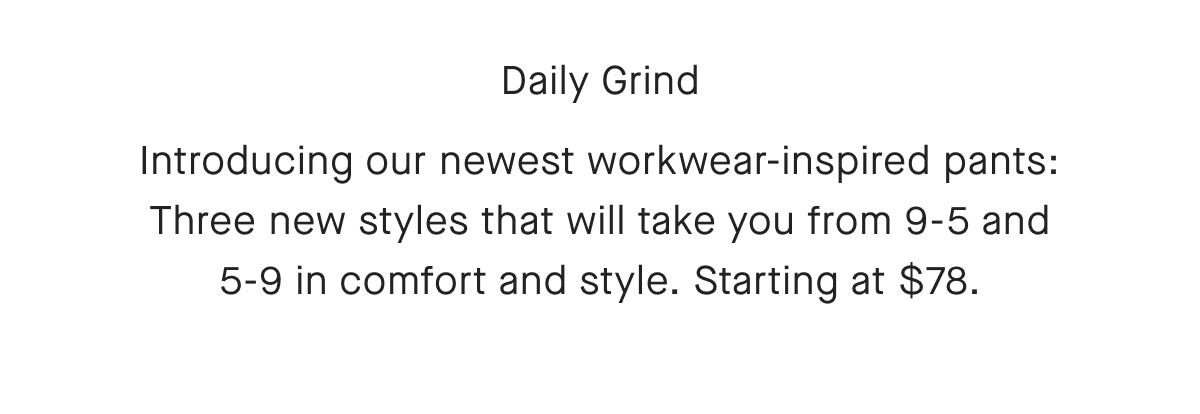 Daily Grind Introducing our newest workwear-inspired pants: Three new styles that will take you from 9-5 and 5-9 in comfort and style. Starting at $78.