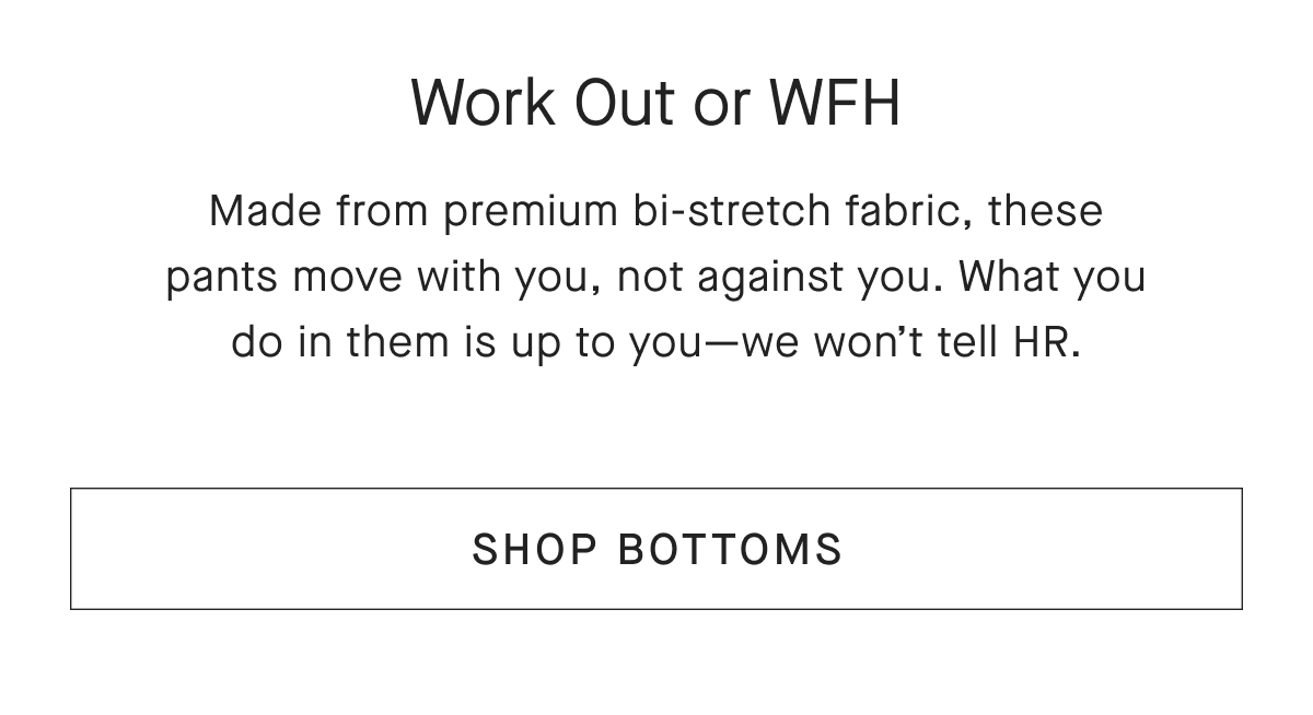 Work Out or WFH Made from premium bi-stretch fabric, these pants move with you, not against you. What you do in them is up to you-we won't tell HR. [SHOP BOTTOMS]