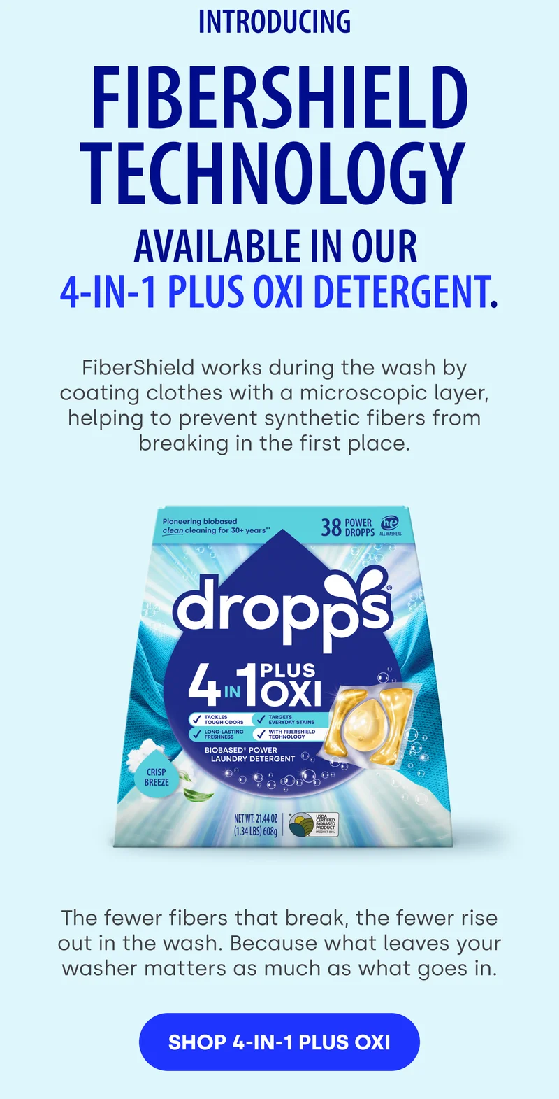 Introducing  FiberShield Technology  available in our  4-in-1 Plus Oxi detergent. FiberShield works during the wash by coating clothes with a microscopic layer, helping to prevent synthetic fibers from breaking in the first place.  The fewer fibers that break, the fewer rise out in the wash. Because what leaves your washer matters as much as what goes in. SHOP 4-IN-1 PLUS OXI
