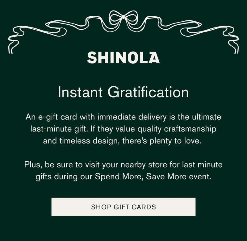 SHINOLA | Instant Gratification | An e-gift card with immediate delivery is the ultimate last-minute gift. If they value quality craftsmanship and timeless design, there’s plenty to love. | Plus, be sure to visit your nearby store for last-minute gifts during our Spend More, Save More event. [SHOP GIFT CARDS]