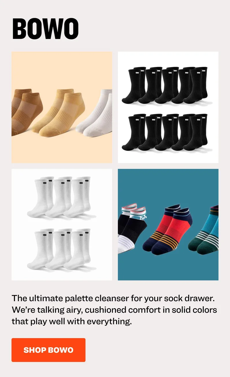 BOWO The ultimate palette cleanser for your sock drawer. We’re talking airy, cushioned comfort in solid colors that play well with everything. SHOP BOWO