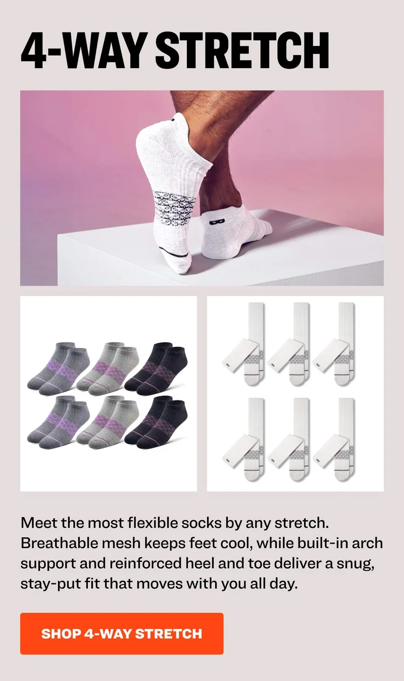 4-WAY STRETCH Meet the most flexible socks by any stretch. Breathable mesh keeps feet cool, while built-in arch support and reinforced heel and toe deliver a snug, stay-put fit that moves with you all day. SHOP 4-WAY STRETCH
