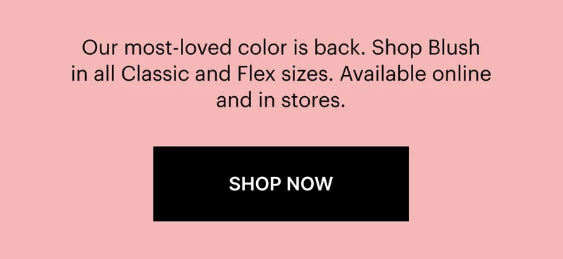 Our most-loved color is back. Shop Blush in all Classic and Flex sizes. Available online or in stores. SHOP NOW