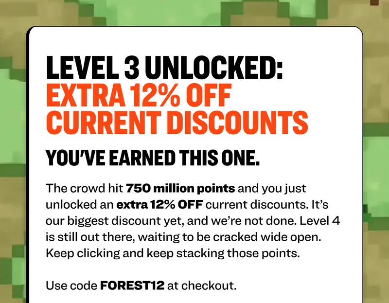 level 3 unlocked: extra 15% off current discounts you've earned this one. The first door is open thanks to your clicks. The crowd hit 750 million points and you just unlocked an extra 15% OFF current discounts. It’s our biggest discount yet, and we’re not done. Level 4 is still out there, waiting to be cracked wide open. Keep clicking and keep stacking those points.  Use code FOREST7 at checkout.