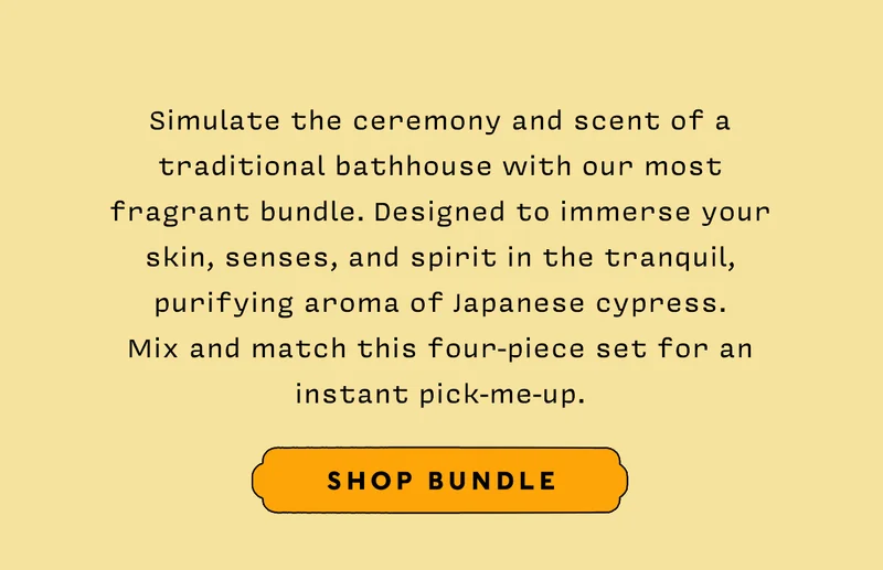 Simulate the ceremony and scent of a traditional bathhouse with our most fragrant bundle. Designed to immerse your skin, senses, and spirit in the tranquil, purifying aroma of Japanese cypress. Mix and match this four-piece set for an instant pick-me-up.   SHOP BUNDLE