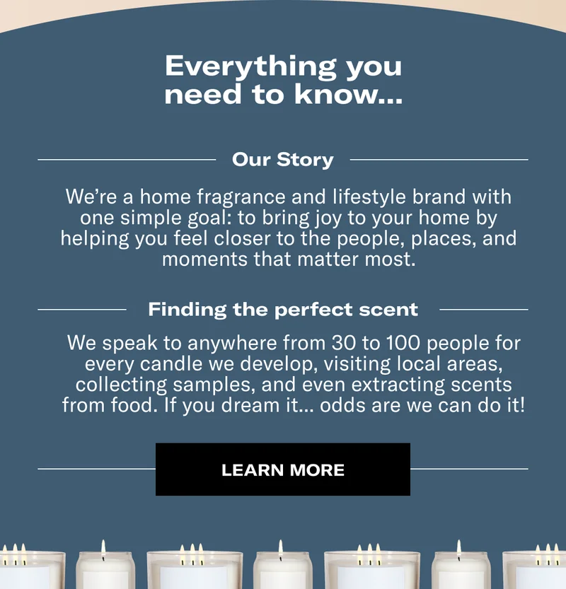 Everything you need to know.. | Our Story - We’re a home fragrance and lifestyle brand with one simple goal: to bring joy to your home by helping you feel closer to the people, places, and moments that matter most. | Finding the perfect scent - We speak to anywhere from 30 to 100 people for every candle we develop, visiting local areas, collecting samples, and even extracting scents from food. If you dream it... odds are we can do it! | Learn More