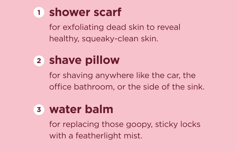 shower scarf for exfoliating dead skin to reveal healthy, squeaky-clean skin.  shave pillow for shaving anywhere like the car, the office bathroom, or the side of the sink.  water balm for replacing those goopy, sticky locks with a featherlight mist.