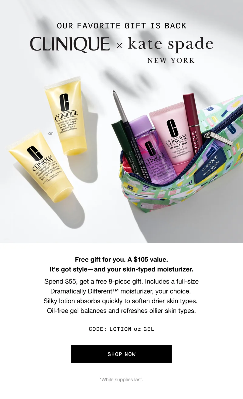 OUR FAVORITE GIFT IS BACK CLINIQUE x kate spade NEW YORK Free gift for you. A $105 value. It's got style-and your skin-typed moisturizer. Spend $55, get a free 8-piece gift. Includes a full-size Dramatically Different™ moisturizer, your choice. Silky lotion absorbs quickly to soften drier skin types. Oil-free gel balances and refreshes oilier skin types. CODE: discount code or GEL SHOP NOW *While supplies last.