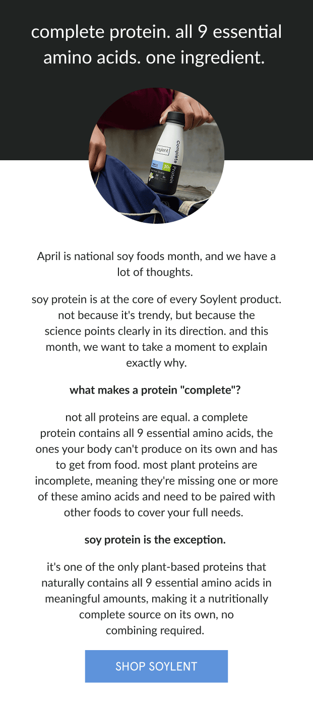 complete protein. all 9 essential amino acids. one ingredient.   April is national soy foods month, and we have a lot of thoughts.   soy protein is at the core of every Soylent product. not because it's trendy, but because the science points clearly in its direction. and this month, we want to take a moment to explain exactly why.      what makes a protein "complete"?   not all proteins are equal. a complete protein contains all 9 essential amino acids, the ones your body can't produce on its own and has to get from food. most plant proteins are incomplete, meaning they're missing one or more of these amino acids and need to be paired with other foods to cover your full needs.      soy protein is the exception.   it's one of the only plant-based proteins that naturally contains all 9 essential amino acids in meaningful amounts, making it a nutritionally complete source on its own, no combining required.