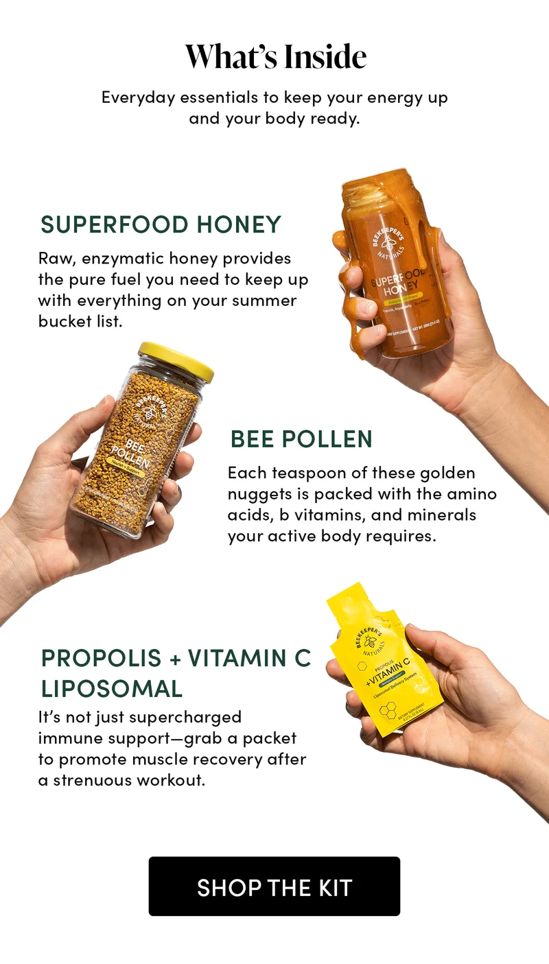 What’s Inside  Everyday essentials to keep your energy up and your body ready.      Superfood Honey Raw, enzymatic honey provides the pure fuel you need to keep up with everything on your summer bucket list.           Bee Pollen  Each teaspoon of these golden nuggets is packed with the amino acids, b vitamins, and minerals your active body requires.      Propolis + Vitamin C Liposomal It’s not just supercharged immune support—grab a packet to promote muscle recovery after a strenuous workout.