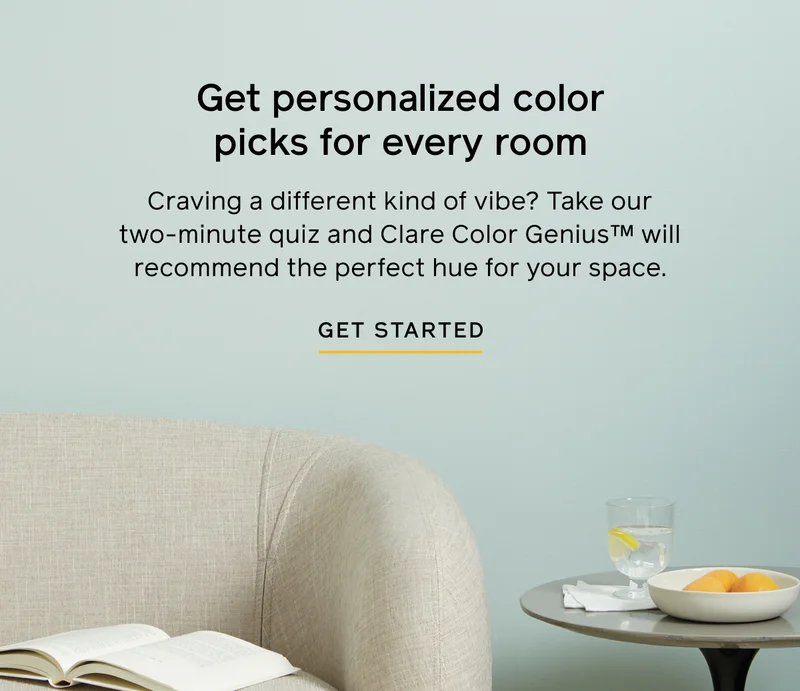 Get personalized color picks for every room. Craving a different kind of vibe? Take our two-minute quiz and Clare Color Genius will recommend the perfect hue for your space. GET STARTED