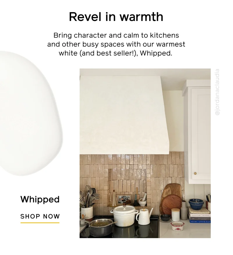 Revel in warmth. Bring character and calm to kitchens and other busy spaces with out warmest white (and best seller!), Whipped. Whipped, SHOP NOW