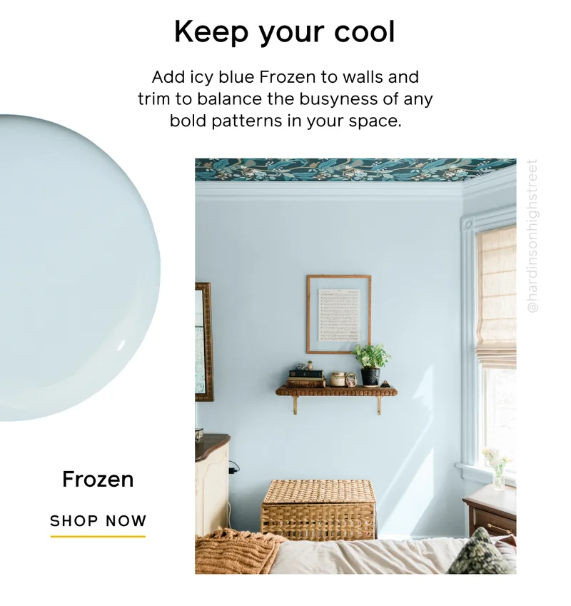 Keep your cool. Add icy blue Frozen to walls and trim to balance the busyness of any bold patterns in your space. Frozen, SHOP NOW