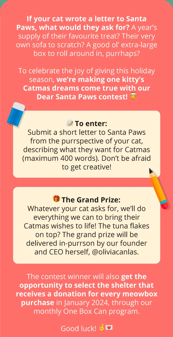 If your cat wrote a letter to Santa Paws, what would they ask for? A year’s supply of their favourite treat? Their very own sofa to scratch? A good ol’ extra-large box to roll around in, purrhaps?  To celebrate the joy of giving this holiday season, we’re making one kitty’s Catmas dreams come true with our Dear Santa Paws contest! 🎅🏻  📝&nbsp;TO ENTER:  Submit a short letter to Santa Paws from the purrspective of your cat, describing what they want for Catmas (maximum 400 words). Don’t be afraid to get creative!  🎁 THE GRAND PRIZE:  Whatever your cat asks for, we’ll do everything we can to bring their Catmas wishes to life! The tuna flakes on top? The grand prize will be delivered in-purrson by our founder and CEO herself, @oliviacanlas.  The contest winner will also get the opportunity to select the shelter that receives a donation for every meowbox purchase in January 2024, through our monthly One Box Can program.  Good luck! 🤞🏼💌