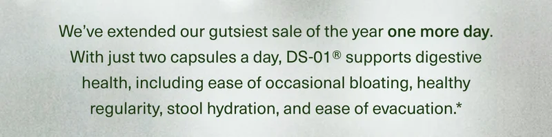 We’ve extended our gutsiest sale of the year one more day. With just two capsules a day, DS-01® supports digestive health, including ease of occasional bloating, healthy regularity, stool hydration, and ease of evacuation.*