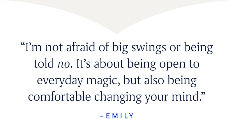 “I’m not afraid of big swings or being told no. It’s about being open to everyday magic, but also being comfortable changing your mind.” -Emily