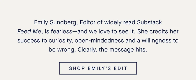 Emily Sundberg, Editor of widely read Substack Feed Me, is fearless—and we love to see it. She credits her success to curiosity, open-mindedness and a willingness to be wrong. Clearly, the message hits. SHOP EMILY’S EDIT