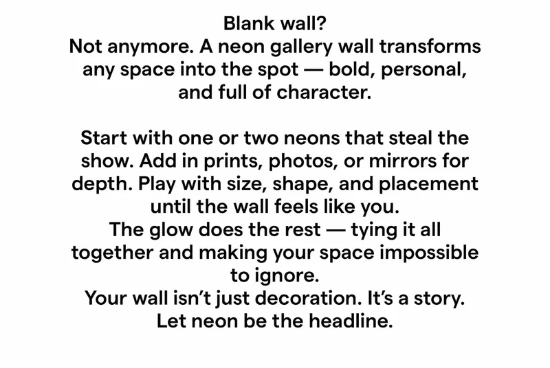 Blank wall? Not anymore. A neon gallery wall transforms any space into the spot — bold, personal, and full of character. Start with one or two neons that steal the show. Add in prints, photos, or mirrors for depth. Play with size, shape, and placement until the wall feels like you. The glow does the rest — tying it all together and making your space impossible to ignore. Your wall isn’t just decoration. It’s a story. Let neon be the headline.