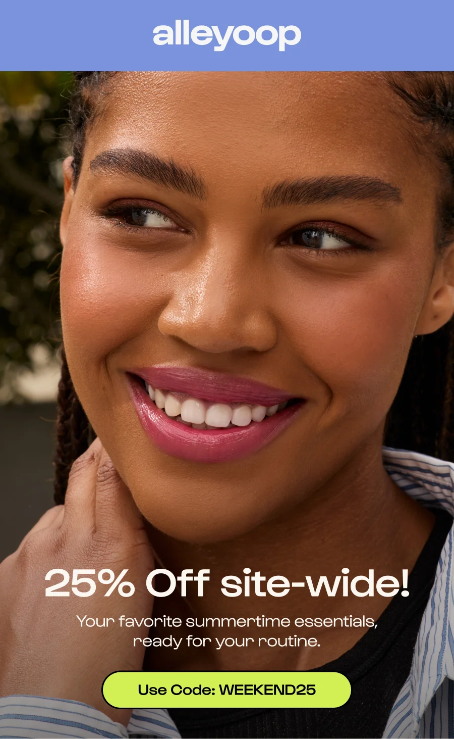 25% Off site-wide! Your favorite summertime essentials, ready for your routine.  Click to Use Code: WEEKEND25