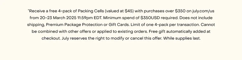 *Receive a free 4-pack of Packing Cells (valued at $55) with purchases over $400 on july.com/au from 20-23 March 2025 11:59pm AEDT. Minimum spend of $400AUD required. Does not include shipping, Premium Package Protection or Gift Cards. Limit of one 4-pack per transaction. Cannot be combined with other offers or applied to existing orders. Free gift automatically added at checkout. July reserves the right to modify or cancel this offer. While supplies last.