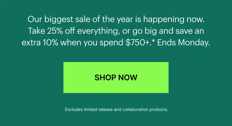 Our biggest sale of the year is happening now. Take 25% off everything, or go big and save an extra 10% when you spend $750+.* Limited time only, hurry before your favorites sell out.