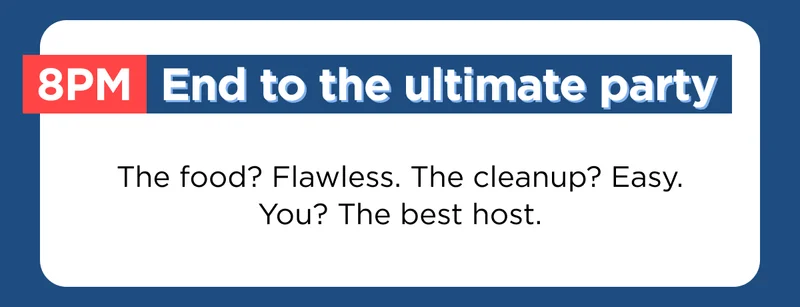 8pm End to the ultimate party-- The food? Flawless. The cleanup? Easy. You? The best host.