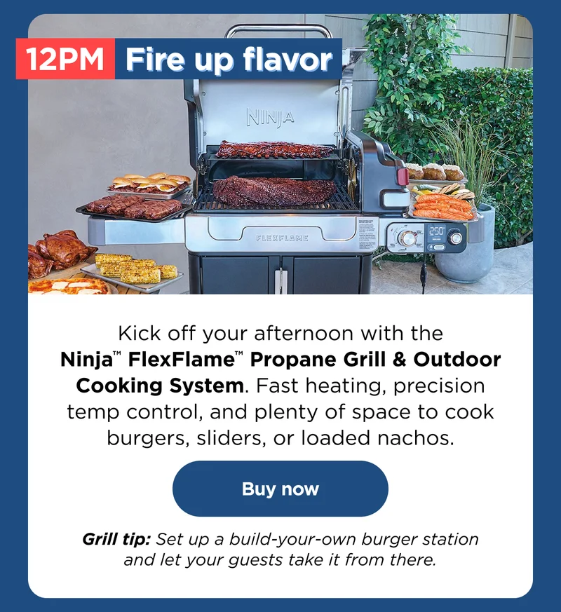 12 PM Fr=ire up flavor--Kick off your afternoon with Ninja™ FlexFlame™ Propane Grill & outdoor cooking system. Fast heating, precision temp control, and plenty of space to cook burgers, sliders, or loaded nachos.