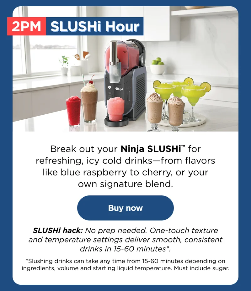 2 PM SLUSHi Hour -- Break out your Ninja SLUSHi™ for refreshing, icy cold drinks-from flavors like blue rasberry to cherry, or your own signature blend.