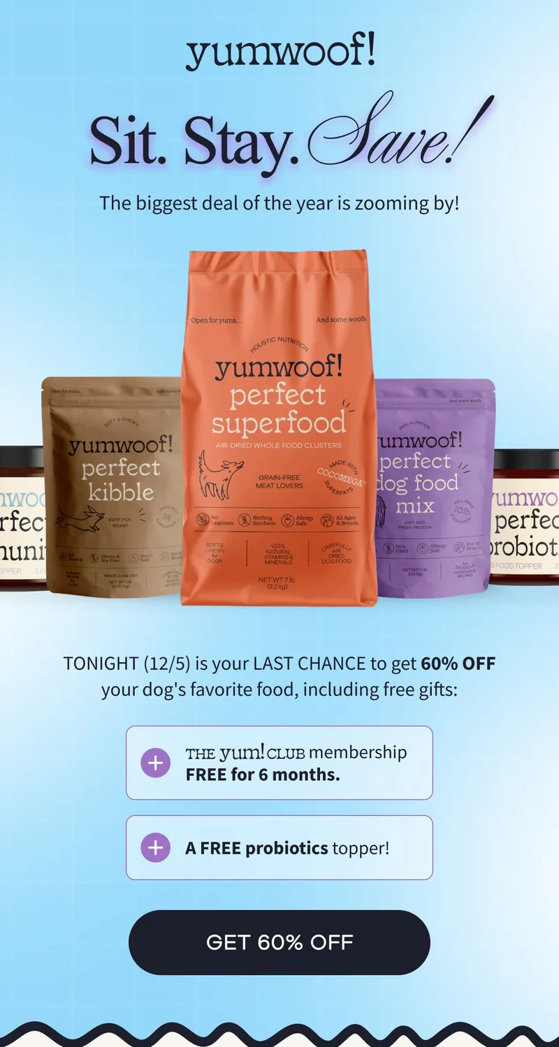 yumwoof! | Sit. Stay. Save! | The biggest deal of the year is zooming by! | TONIGHT (12/5) is your LAST CHANCE to get 60% OFF your dog's favorite food, including free gifts: The Yum! Club   membership FREE for 6 months. | A FREE probiotics topper! | GET 60% OFF