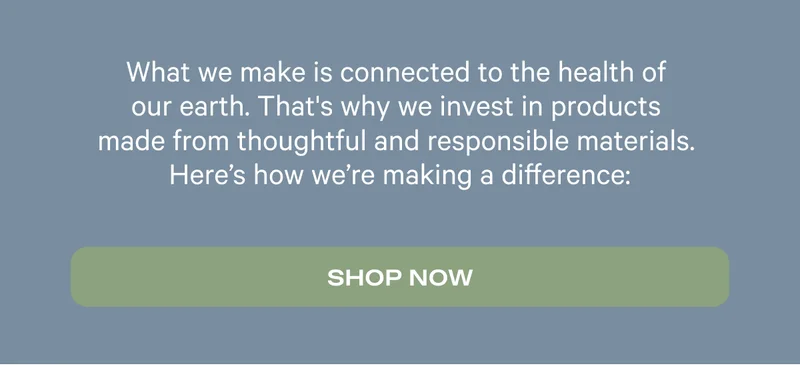 What we make is connected to the health of our earth. That's why we invest in products made from thoughtful and responsible materials. Here's how we're making a difference. Shop Now