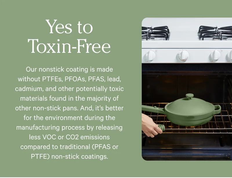 Yes to Toxin-FREE - Our nonstick coating is made without PTFEs, PFOAs, PFAs, led, cadmium, and other potentiallty toxic materials found in the majority of other non-stick pans.