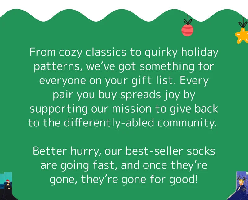 From cozy classics to quirky holiday patterns, we’ve got something for everyone on your gift list. Every pair you buy spreads joy by supporting our mission to give back to the differently-abled community.&nbsp;  Better hurry, our best-seller socks are going fast, and once they’re gone, they’re gone for good!