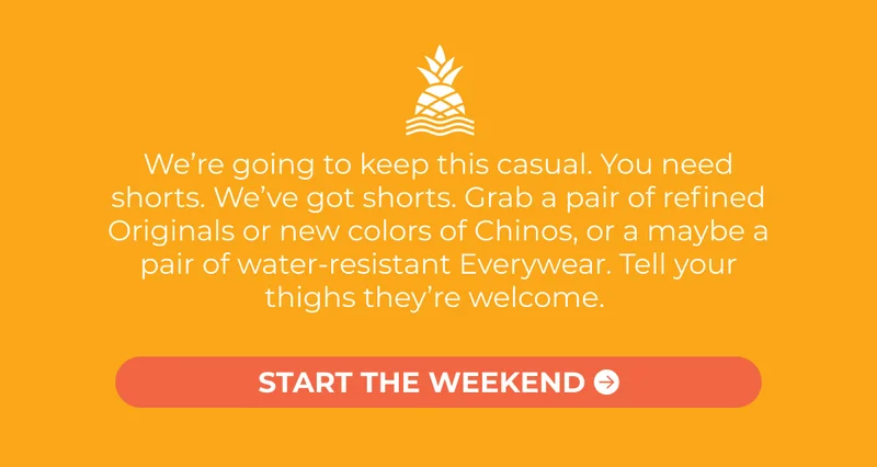 We’re going to keep this casual. You need shorts. We’ve got shorts. Grab a pair of refined Originals or new colors of Chinos, or a maybe a pair of water-resistant Everywear. Tell your thighs they’re welcome.