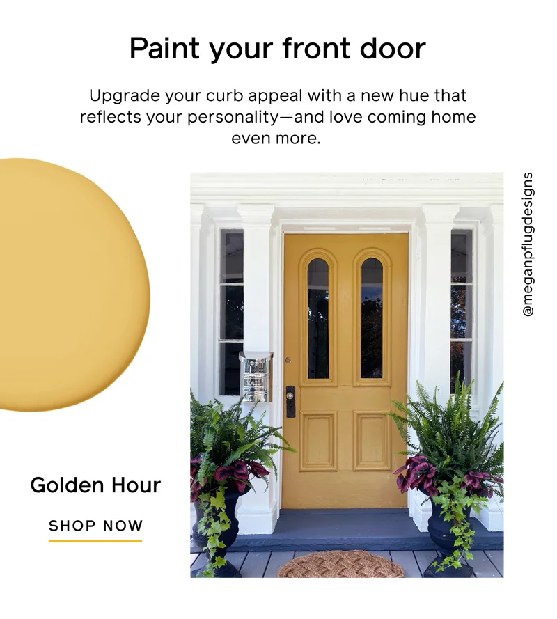 Paint your front door. Upgrade your curb appeal with a new hue that reflects your personality—and love coming home even more. Golden Hour. SHOP NOW