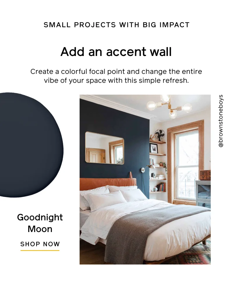 SMALL PROJECTS WITH BIG IMPACT. Add an accent wall. Create a colorful focal point and change the entire vibe of your space with this simple refresh. Goodnight Moon. SHOP NOW