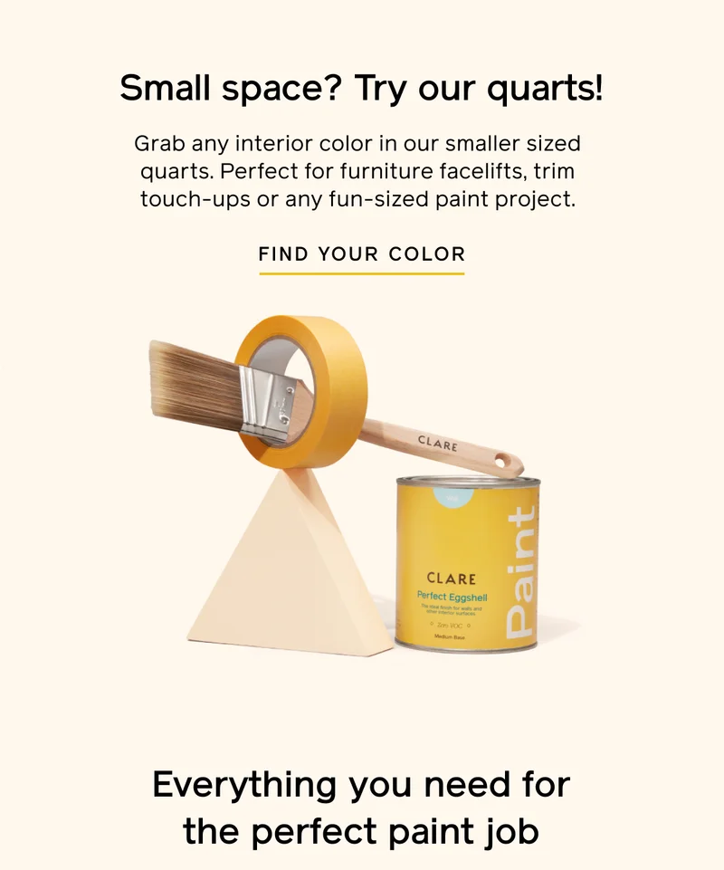 Small space? Try our quarts! Grab any interior color in our smaller sized quarts. Perfect for furniture facelifts, trim touch-ups or any fun-sized paint project. FIND YOUR COLOR. Everything you need for the perfect paint job