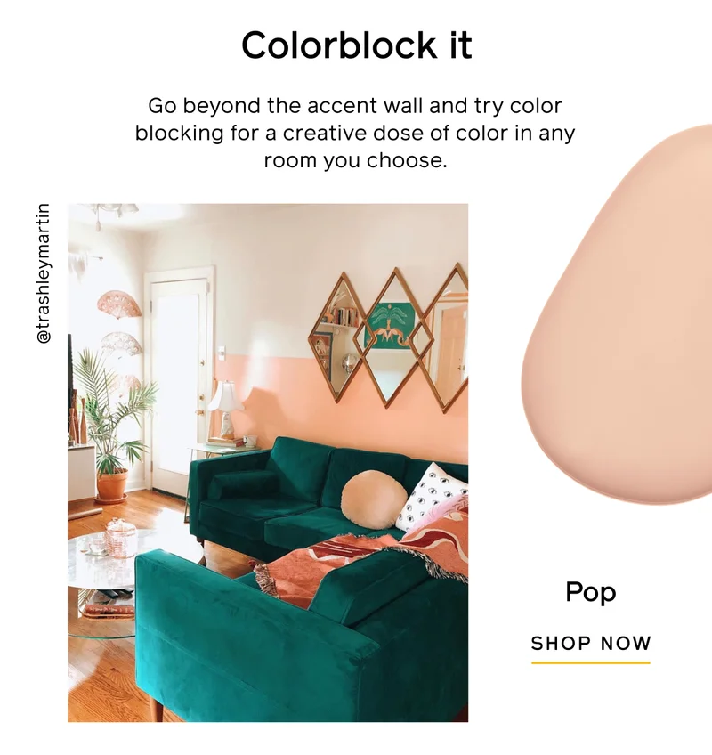 Colorblock it. Go beyond the accent wall and try color blocking for a creative dose of color in any room you choose. Pop. SHOP NOW