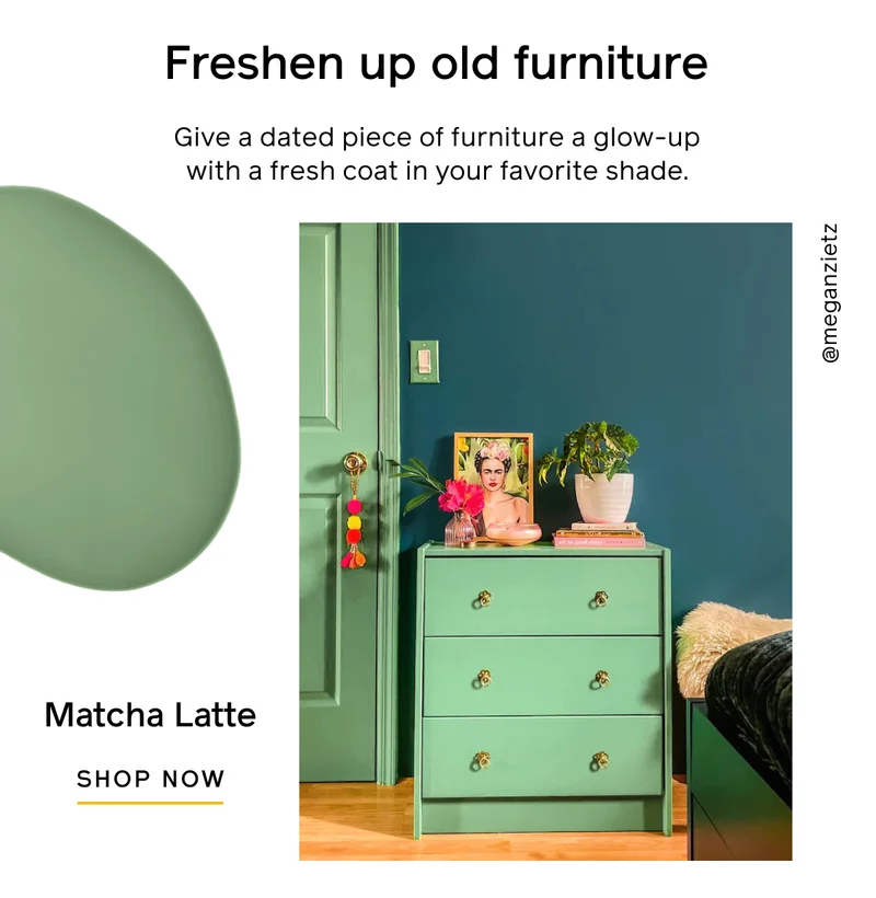 Freshen up old furniture. Give a dated piece of furniture a glow-up with a fresh coat in your favorite shade. Matcha Latte. SHOP NOW