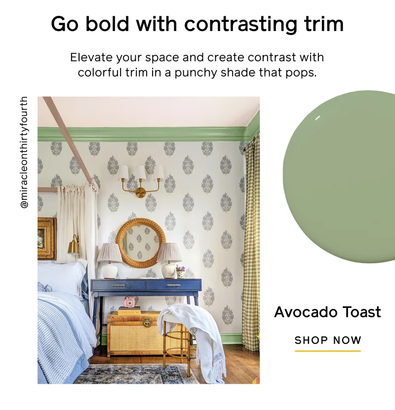 Go bold with contrasting trim. Elevate your space and create contrast with colorful trim in a punchy shade that pops. Avocado Toast. SHOP NOW