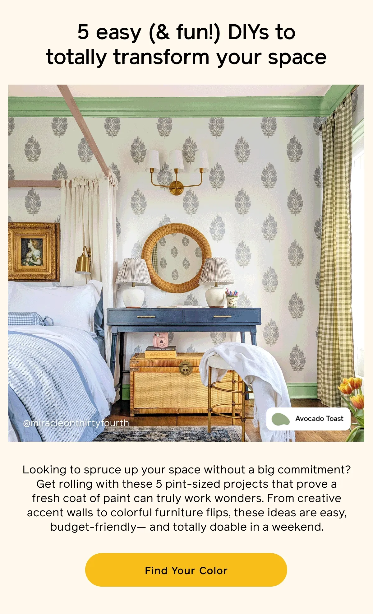 5 easy (& fun!) DIYs to totally transform your space. Looking to spruce up your space without a big commitment? Get rolling with these 5 pint-sized projects that prove a fresh coat of paint can truly work wonders. From creative accent walls to colorful furniture flips, these ideas are easy, budget friendly— and totally doable in a weekend. Find Your Color