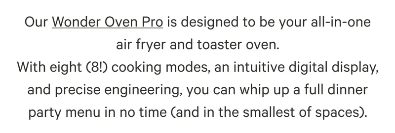 Our Wonder Oven Pro is designed to be your all-in-one air fryer and toaster oven. With eight (8!) cooking modes, an intuitive digital display, and precise engineering, you can whip up a full dinner party menu in no time (and in the smallest of spaces).