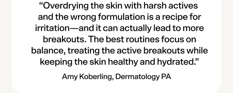 Amy Koberling, PA-C, says… “Overdrying the skin with harsh actives and the wrong formulation is a recipe for irritation—and it can actually lead to more breakouts. The best routines focus on balance, treating the active breakouts while keeping the skin healthy and hydrated.”