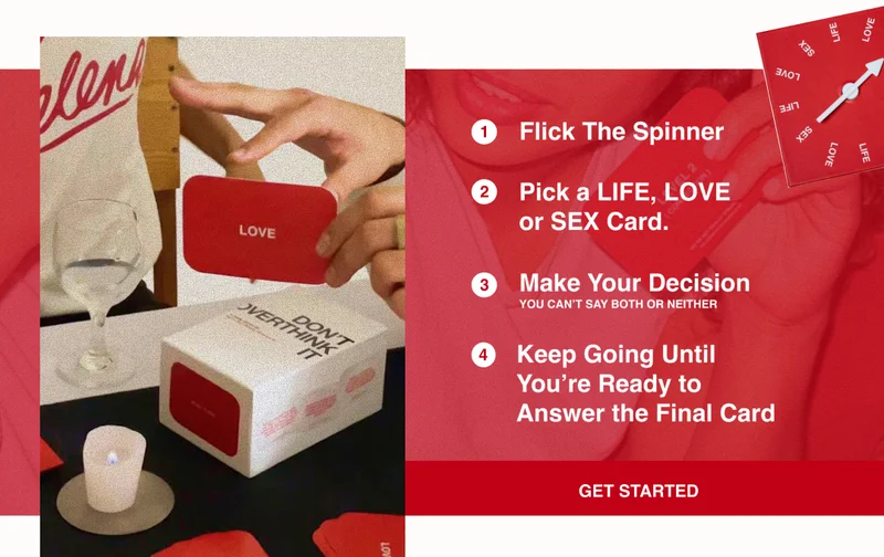 How to Play Don't Overthink It: 2 3 Flick The Spinner Pick a LIFE, LOVE or SEX Card. Make Your Decision YOU CAN'T SAY BOTH OR NEITHER Keep Going Until You're Ready to Answer the Final Card