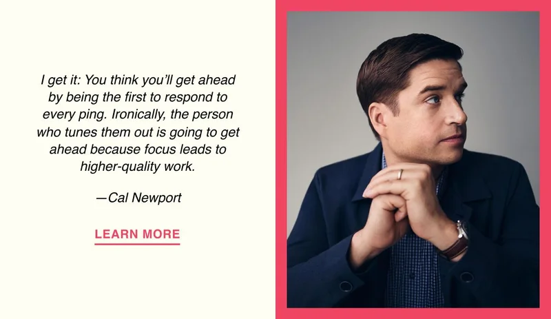I get it: You think you’ll get ahead by being the first to respond to every ping. Ironically, the person who tunes them out is going to get ahead because focus leads to higher-quality work. —Cal Newport